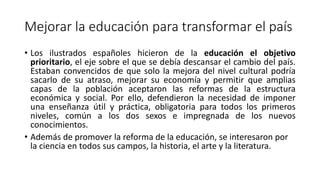 Mejorar la educación para transformar el país
• Los ilustrados españoles hicieron de la educación el objetivo
prioritario, el eje sobre el que se debía descansar el cambio del país.
Estaban convencidos de que solo la mejora del nivel cultural podría
sacarlo de su atraso, mejorar su economía y permitir que amplias
capas de la población aceptaron las reformas de la estructura
económica y social. Por ello, defendieron la necesidad de imponer
una enseñanza útil y práctica, obligatoria para todos los primeros
niveles, común a los dos sexos e impregnada de los nuevos
conocimientos.
• Además de promover la reforma de la educación, se interesaron por
la ciencia en todos sus campos, la historia, el arte y la literatura.
 