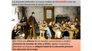 Se inició una reforma de los estudios universitarios y medios
Creación de escuelas de artes y oficios, ligadas a la práctica.
También se impuso la obligatoriedad de la educación primaria
La educación de la mujer
Los ilustrados defienden un nuevo modelo de EDUCACIÓN como eje
sobre el que descansaría el cambio del país
 