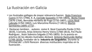 La Ilustración en Galicia
• Los ilustrados gallegos de mayor relevancia fueron: Xoán Francisco
Castro (1721-1790), X. A. Cornide Saavedra (1734-1803), Bieito Feijoo
(1676-1764), Bernaldo Herbella de Puga (1735-1807), Lucas Xosé
Labrada (1762-1842), Luís Marcelino Pereira (?-1811), Martín
Sarmiento (1695-1772) .
• Destacan tambien , autores como X. Xosé Caamaño Pardo (1761-
1819), I.Cervelo, Anxo Antonio Henry Vieira (1768-1813), frei Paulo
Rodríguez , Xoán Sobreira Salgado (1745-1805). En la puesta en
práctica de los ideales ilustrados destacó Antonio Raimundo Ibáñez
(1749-1819), fundador de la industria de Sargadelos. Durante la
2ªmitad del s XVIII florecen diversas institucións inspiridas en la
Ilustración .
 