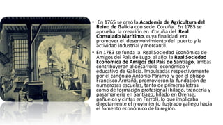 • En 1765 se creó la Academia de Agricultura del
Reino de Galicia con sede Coruña. En 1785 se
aprueba la creación en Coruña del Real
Consulado Marítimo, cuya finalidad era
promover el desenvolvimiento del puerto y la
actividad industrial y mercantil.
• En 1783 se funda la Real Sociedad Económica de
Amigos del País de Lugo, al año la Real Sociedad
Económica de Amigos del País de Santiago, ambas
contribuyeron al desarrollo económico y
educativo de Galicia. Impulsadas respectivamente
por el canónigo Antonio Páramo y por el obispo
Francisco Armañá, promovieron la fundación de
numerosas escuelas, tanto de primeras letras
como de formación profesional (hilado, trencería y
pasamanería en Santiago; hilado en Orense;
pañuelos y cintas en Ferrol), lo que implicaba
directamente el movimiento ilustrado gallego hacia
el fomento económico de la región.
 