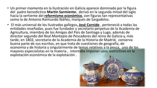 • Un primer momento en la Ilustración en Galicia aparece dominado por la figura
del padre benedictino Martín Sarmiento; derivó en la segunda mitad del siglo
hacia la vertiente del reformismo económico, con figuras tan representativas
como la de Antonio Raimundo Ibáñez, marqués de Sargadelos.
• El más universal de los ilustrados gallegos, José Cornide , perteneció a todas las
entidades reseñadas, pues fue fundador y secretario perpetuo de la Academia de
Agricultura, miembro de los Amigos del País de Santiago y Lugo, además de
director segundo del Real Montepío de Pescadores del reino de Galicia y, más
tarde, en 1802, secretario de la Academia de la Historia de Madrid, conserva
buena parte de sus escritos, en que trata de cuestiones de geografía, de
economía y de historia y singularmente de temas relativos a la pesca, uno de los
mayores especialistas en la materia , intentaba imponer usos restrictivos en la
explotación económica de la explotación .
 