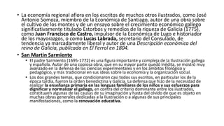 • La economía regional aflora en los escritos de muchos otros ilustrados, como José
Antonio Somoza, miembro de la Económica de Santiago, autor de una obra sobre
el cultivo de los montes y de un ensayo sobre el crecimiento económico gallego
significativamente titulado Estorbos y remedios de la riqueza de Galicia (1775),
como Juan Francisco de Castro, impulsor de la Económica de Lugo e historiador
de los mayorazgos, o como Lucas Labrada, secretario del Consulado, de
tendencia ya marcadamente liberal y autor de una Descripción económica del
reino de Galicia, publicada en El Ferrol en 1804.
• San Martin Sarmiento
• El padre Sarmiento (1695-1772) es una figura importante y compleja de la Ilustración gallega
y española. Autor de una copiosa obra, que en su mayor parte quedó inédita, se mostró muy
avanzado en la defensa de las ciencias experimentales y en los ámbitos filológico y
pedagógico, y más tradicional en sus ideas sobre la economía y la organización social.
• Los dos grandes temas, que condicionaron casi todos sus escritos, en particular los de la
época tardía, fueron la orden benedictina y Galicia. La defensa que hizo de la necesidad de
realizar la enseñanza primaria en las lenguas familiares de los niños y sus esfuerzos para
dignificar y normalizar el gallego, en contra del criterio dominante entre los ilustrados,
constituyen algunas de las causas de su imaginación y hasta del olvido de que es objeto en
muchas obras generales dedicadas a la Ilustración o a algunas de sus principales
manifestaciones, como la renovación educativa.
 
