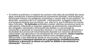 • ”A mellora económica e o impacto nos sectores máis altos da sociedade das novas
ideas contribuíron ó desenvolvemento do movemento ilustrado, caracterizado en
Galicia polo interese nos problemas económicos e sociais máis ca nos políticos”. El
desarrollo económico de la 2ª mitad del s XVIII permitio la llegada a Galicia de
una burguesía foránea que constituye una elite en la que frutificaron las nuevas
ideas ilustradas. “Os ilustrados pretendían realizar reformas económicas tanto no
eido agrario, reflectindo os aspectos negativos da amortización, especialmente
dos morgados, solicitando a eliminación dos baldíos e a súa entrega ós
campesiños e apoiando as innovacións técnicas; e no eido industrial afirmando a
necesidade dun proceso de industrialización baseado nas industrias domésticas
relacionadas coa agricultura e na introdución de novos sectores. Xunto ó aspecto
económico, os ilustrados descubriron Galicia como entidade propia e
diferenciada, á que defenderon dende os seus escritos. No eido político, non
cuestionaron a monarquía absoluta nin a organización socioadministrativa,
limitáronse a denunciar os abusos sen poñer en dúbida a súa existencia ou
eliminación. “Saavedra, C.
 