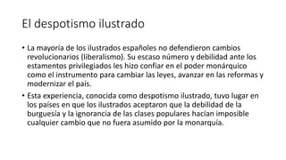 El despotismo ilustrado
• La mayoría de los ilustrados españoles no defendieron cambios
revolucionarios (liberalismo). Su escaso número y debilidad ante los
estamentos privilegiados les hizo confiar en el poder monárquico
como el instrumento para cambiar las leyes, avanzar en las reformas y
modernizar el país.
• Esta experiencia, conocida como despotismo ilustrado, tuvo lugar en
los países en que los ilustrados aceptaron que la debilidad de la
burguesía y la ignorancia de las clases populares hacían imposible
cualquier cambio que no fuera asumido por la monarquía.
 