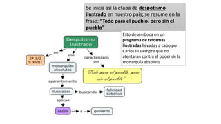Se inicia así la etapa de despotismo
ilustrado en nuestro país; se resume en la
frase: “Todo para el pueblo, pero sin el
pueblo”
Esto desemboca en un
programa de reformas
ilustradas llevadas a cabo por
Carlos III siempre que no
atentaran contra el poder de la
monarquía absoluto
 