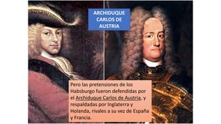 ARCHIDUQUE
CARLOS DE
AUSTRIA
Pero las pretensiones de los
Habsburgo fueron defendidas por
el Archiduque Carlos de Austria, y
respaldadas por Inglaterra y
Holanda, rivales a su vez de España
y Francia.
 