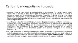 Carlos III, el despotismo ilustrado
• Aunque Felipe V y Fernando VI racionalizaron la administración y el gobierno, quien
realmente se acercó al ideal de Déspota Ilustrado fue Carlos III. Carlos III asumió la
corona al morir sin descendencia su hermano Fernando VI. Entre 1759 y 1788 había
gobernado en Nápoles y era partidario de las ideas ilustradas que corrían por Europa
para mejorar el gobierno y las naciones en general, siempre que ello no atentara contra
la monarquía absoluta.
• A su llegada a España Carlos III trajo un equipo de gobierno de su confianza formado por
italianos (Grimaldi, Esquilache...) quienes intentaron aplicar una serie de medidas de
saneamiento y orden público: en la limpieza urbana, en el alumbrado, en el vestido
(recortando los sombreros y las capas -vieja costumbre española en el vestir-),
prohibiendo juegos y el uso de armas, y sobre todo ciertos privilegios de los nobles y
eclesiásticos.
• En 1766 en Madrid se produjo una revuelta contra el ministro Esquilache por las razones
anteriores además de ser extranjero (y traer costumbres de fuera) y por la carestía de la
vida (mala cosecha-escasez de trigo) conocida como el Motín de Esquilache, que llevó a
su destitución por el rey y a la paralización momentánea de algunas medidas
 