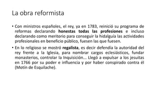 La obra reformista
• Con ministros españoles, el rey, ya en 1783, reinició su programa de
reformas declarando honestas todas las profesiones e incluso
declarando como meritorio para conseguir la hidalguía las actividades
profesionales en beneficio público, fuesen las que fuesen.
• En lo religioso se mostró regalista, es decir defendía la autoridad del
rey frente a la Iglesia, para nombrar cargos eclesiásticos, fundar
monasterios, controlar la Inquisición... Llegó a expulsar a los jesuitas
en 1766 por su poder e influencia y por haber conspirado contra él
(Motín de Esquilache).
 