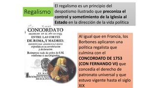 Regalismo
El regalismo es un principio del
despotismo ilustrado que preconiza el
control y sometimiento de la Iglesia al
Estado en la dirección de la vida política
Al igual que en Francia, los
Borbones aplicaron una
política regalista que
culmina con el
CONCORDATO DE 1753
(CON FERNANDO VI) que
concedía el derecho de
patronato universal y que
estuvo vigente hasta el siglo
XIX
 