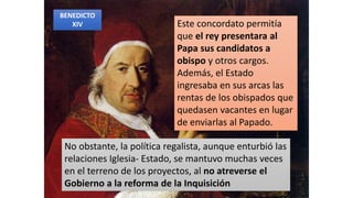 Este concordato permitía
que el rey presentara al
Papa sus candidatos a
obispo y otros cargos.
Además, el Estado
ingresaba en sus arcas las
rentas de los obispados que
quedasen vacantes en lugar
de enviarlas al Papado.
No obstante, la política regalista, aunque enturbió las
relaciones Iglesia- Estado, se mantuvo muchas veces
en el terreno de los proyectos, al no atreverse el
Gobierno a la reforma de la Inquisición
BENEDICTO
XIV
 