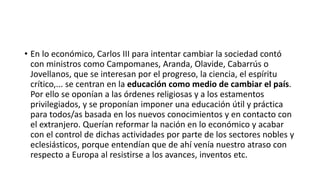 • En lo económico, Carlos III para intentar cambiar la sociedad contó
con ministros como Campomanes, Aranda, Olavide, Cabarrús o
Jovellanos, que se interesan por el progreso, la ciencia, el espíritu
crítico,... se centran en la educación como medio de cambiar el país.
Por ello se oponían a las órdenes religiosas y a los estamentos
privilegiados, y se proponían imponer una educación útil y práctica
para todos/as basada en los nuevos conocimientos y en contacto con
el extranjero. Querían reformar la nación en lo económico y acabar
con el control de dichas actividades por parte de los sectores nobles y
eclesiásticos, porque entendían que de ahí venía nuestro atraso con
respecto a Europa al resistirse a los avances, inventos etc.
 