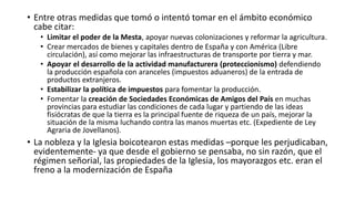 • Entre otras medidas que tomó o intentó tomar en el ámbito económico
cabe citar:
• Limitar el poder de la Mesta, apoyar nuevas colonizaciones y reformar la agricultura.
• Crear mercados de bienes y capitales dentro de España y con América (Libre
circulación), así como mejorar las infraestructuras de transporte por tierra y mar.
• Apoyar el desarrollo de la actividad manufacturera (proteccionismo) defendiendo
la producción española con aranceles (impuestos aduaneros) de la entrada de
productos extranjeros.
• Estabilizar la política de impuestos para fomentar la producción.
• Fomentar la creación de Sociedades Económicas de Amigos del País en muchas
provincias para estudiar las condiciones de cada lugar y partiendo de las ideas
fisiócratas de que la tierra es la principal fuente de riqueza de un país, mejorar la
situación de la misma luchando contra las manos muertas etc. (Expediente de Ley
Agraria de Jovellanos).
• La nobleza y la Iglesia boicotearon estas medidas –porque les perjudicaban,
evidentemente- ya que desde el gobierno se pensaba, no sin razón, que el
régimen señorial, las propiedades de la Iglesia, los mayorazgos etc. eran el
freno a la modernización de España
 
