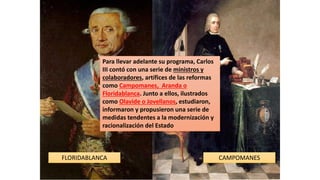 FLORIDABLANCA CAMPOMANES
Para llevar adelante su programa, Carlos
III contó con una serie de ministros y
colaboradores, artífices de las reformas
como Campomanes, Aranda o
Floridablanca. Junto a ellos, ilustrados
como Olavide o Jovellanos, estudiaron,
informaron y propusieron una serie de
medidas tendentes a la modernización y
racionalización del Estado
 