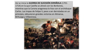 Así se inicia la GUERRA DE SUCESIÓN ESPAÑOLA (1701-
1714) en la que Castilla se alineó con los Borbones,
mientras que la Corona aragonesa lo hizo con el archiduque
Carlos. Las tropas de Felipe V, pese a ser derrotadas en un
principio, obtuvieron grandes victorias en Almansa,
Brihuega y Villaviciosa.
 