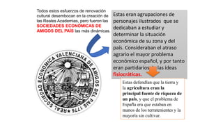 Todos estos esfuerzos de renovación
cultural desembocan en la creación de
las Reales Academias, pero fueron las
SOCIEDADES ECONÓMICAS DE
AMIGOS DEL PAÍS las más dinámicas.
Estas eran agrupaciones de
personajes ilustrados que se
dedicaban a estudiar y
determinar la situación
económica de su zona y del
país. Consideraban el atraso
agrario el mayor problema
económico español, y por tanto
eran partidarios de las ideas
fisiocráticas.
Estas defendían que la tierra y
la agricultura eran la
principal fuente de riqueza de
un país, y que el problema de
España era que estaban en
manos de los terratenientes y la
mayoría sin cultivar.
 