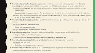  Determinantes artículos. Palabras que presentan nombres de personas, animales y cosas y nos dice si lo
designado por el articulo es conocido o no conocido por el hablante, señalando su género y su número.
 Determinados: el, la, los, las. Por ejemplo, el amigo de Luis. Hacemos referencia a una persona conocida, de la que
sabemos algo.
 Indeterminados: un, una, unos, unas. Por ejemplo, un amigo de Luis. No tenemos ningún conocimiento de esa persona.
 IMPORTANTE: los nombres femeninos que empiezan por –a o –ha tónicas en singular llevan el artículo el o un. Por ejemplo:
el aula, un hacha, el alba, el agua, el alma…
 Determinantes demostrativos. Indican la distancia entre la persona que habla y el ser u objeto que designa el
nombre.
 Cercanía: este, esta, esto, estos, estas.
 Media: ese, esa, eso, esos, esas.
 Lejos: aquel, aquella, aquello, aquellos, aquellas.
 Determinantes posesivos. Expresan a quién pertenece el ser u objeto al que se refiere el nombre.
 Singular: Mi, tu , su; Plural: mis, tus, sus.
 Varios poseedores: nuestro/a, vuestro/a, su; Plural: nuestros/as, vuestros/as, sus.
 Determinantes numerales. Indican la cantidad o el orden de manera precisa y concreta.
 Cardinal: dos, tres, cinco…
 Ordinal: primero, segundo, tercero, vigésimo…
 Determinantes indefinidos. Expresan una cantidad de seres u objetos de manera imprecisa o indeterminada.
 Algún coche, varios libros, pocas monedas, bastante tarea, …
 