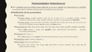 PRONOMBRES PERSONALES
Son palabras que se utilizan para referirse a un ser u objeto sin mencionar su nombre.
Funcionan de la misma manera que el nombre en la oración.
Clasificación de los pronombres:
Personales:
 Formas tónicas: pueden aparecer solos (yo, tú, él, ella, mí, ti, sí, conmigo, contigo, consigo,
nosotros, vosotros, ellos, usted, ustedes). Ejemplo: ¿Quiénes me acompañarán? Nosotras.
 Formas átonas: nunca van solos, sino antes o después de un verbo (me, se te, nos, os, le, la, lo, le,
les, las, los). Ejemplo: Antonio me llamó ayer. Lámame pronto.
Demostrativos (este, esta, estos, estas, ese, esa, esos, esas, aquel, aquella, aquellos, aquellas).
 Mira estos dibujos y luego mira aquellos. Estos: determinante demostrativo. Aquellos:
pronombre demostrativo.
Posesivos (mi, tu su…).
 Son mis zapatos, no los tuyos. Mis: determinante posesivo; tuyos: pronombre posesivo.
Indefinidos (algún, varios, ninguna…).
Numerales (uno, dos, primero…).
 ¿Cuántos hijos tienes? Solo tengo uno (pronombre numeral cardinal)/ Solo tengo un hijo
(determinante numeral).
 