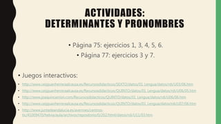 ACTIVIDADES:
DETERMINANTES Y PRONOMBRES
• Página 75: ejercicios 1, 3, 4, 5, 6.
• Página 77: ejercicios 3 y 7.
• Juegos interactivos:
• http://www.ceipjuanherreraalcausa.es/Recursosdidacticos/SEXTO/datos/01_Lengua/datos/rdi/U03/06.htm
• http://www.ceipjuanherreraalcausa.es/Recursosdidacticos/QUINTO/datos/01_Lengua/datos/rdi/U06/05.htm
• http://www.joaquincarrion.com/Recursosdidacticos/QUINTO/datos/01_Lengua/datos/rdi/U06/06.htm
• http://www.ceipjuanherreraalcausa.es/Recursosdidacticos/QUINTO/datos/01_Lengua/datos/rdi/U07/06.htm
• http://www.juntadeandalucia.es/averroes/centros-
tic/41009470/helvia/aula/archivos/repositorio/0/202/html/datos/rdi/U11/03.htm
 