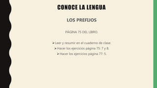 LOS PREFIJOS
PÁGINA 75 DEL LIBRO.
Leer y resumir en el cuaderno de clase.
Hacer los ejercicios página 75: 7 y 8.
Hacer los ejercicios página 77: 5.
CONOCE LA LENGUA
 