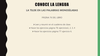 CONOCE LA LENGUA
LA TILDE EN LAS PALABRAS MONOSÍLABAS
PÁGINA 76 DEL LIBRO
Leer y resumir en el cuaderno de clase.
Hacer los ejercicios página 76: ejercicios1, 2, 3, 4
Hacer los ejercicios página 77: ejercicio 6.
 