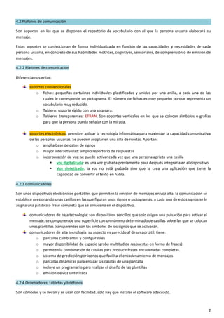 2
4.2 Plafones de comunicación
Son soportes en los que se disponen el repertorio de vocabulario con el que la persona usuaria elaborará su
mensaje.
Estos soportes se confeccionan de forma individualizada en función de las capacidades y necesidades de cada
persona usuaria, en concreto de sus habilidades motrices, cognitivas, sensoriales, de comprensión o de emisión de
mensajes.
4.2.2 Plafones de comunicación
Diferenciamos entre:
soportes convencionales
o fichas: pequeñas cartulinas individuales plastificadas y unidas por una anilla, a cada una de las
cuales le corresponde un pictograma. El número de fichas es muy pequeño porque representa un
vocabulario muy reducido.
o Tablero: soporte rígido con una sola cara.
o Tableros transparentes: ETRAN. Son soportes verticales en los que se colocan símbolos o grafías
para que la persona pueda señalar con la mirada.
soportes electrónicos: permiten aplicar la tecnología informática para maximizar la capacidad comunicativa
de las personas usuarias. Se pueden acoplar en una silla de ruedas. Aportan:
o amplia base de datos de signos
o mayor interactividad: amplio repertorio de respuestas
o incorporación de voz: se puede activar cada vez que una persona aprieta una casilla
 voz digitalizada: es una voz grabada previamente para después integrarla en el dispositivo.
 Voz sintetizada: la voz no está grabada sino que la crea una aplicación que tiene la
capacidad de convertir el texto en habla.
4.2.3 Comunicadores
Son unos dispositivos electrónicos portátiles que permiten la emisión de mensajes en voz alta. la comunicación se
establece presionando unas casillas en las que figuran unos signos o pictogramas. a cada uno de estos signos se le
asigna una palabra o frase completa que se almacena en el dispositivo.
comunicadores de baja tecnología: son dispositivos sencillos que solo exigen una pulsación para activar el
mensaje. se componen de una superficie con un número determinado de casillas sobre las que se colocan
unas plantillas transparentes con los símbolos de los signos que se activarán.
comunicadores de alta tecnología: su aspecto es parecido al de un portátil. tiene:
o pantallas cambiantes y configurables
o mayor disponibilidad de espacio (graba multitud de respuestas en forma de frases)
o permiten la combinación de casillas para producir frases encadenadas completas.
o sistema de predicción por iconos que facilita el encadenamiento de mensajes
o pantallas dinámicas para enlazar las casillas de una pantalla
o incluye un programario para realizar el diseño de las plantillas
o emisión de voz sintetizada
4.2.4 Ordenadores, tabletas y teléfonos
Son cómodos y se llevan y se usan con facilidad. solo hay que instalar el software adecuado.
 