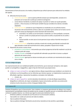 3
4.2.5 La forma de acceso
Denominamos la forma de acceso a los medios y dispositivos que utiliza la persona para seleccionar los símbolos
del soporte.
diferentes formas de acceso
o acceso manual directo: será la opción preferida siempre que esté disponible. consiste en la
pulsación con la mano de la casilla que contiene el pictograma.
o acceso directo mendiante un producto de apoyo: la presión se realiza con ayuda (pulsador,
punzón…). Para el acceso a la información también hay que considerar los ratones o teclados
adaptados.
o acceso por barrido: consiste en que el dispositivo va resaltando con una señal de manera
secuencial. este accionamiento se lleva a cabo con un pulsador que se activa con la mano o con la
parte del cuerpo que disponga de control voluntario del movimiento.
 automático: las casillas se van iluminando o resaltando a un ritmo prefijado y constante.
 manual: cuando es la propia persona la que pulsa la casilla y va pasando de una casilla a
otra.
 manual asistido: en este caso es la otra persona la que realiza el barrido manual por el
tablero.
o acceso con la mirada: el barrido se controla a través de la mirada, permitiendo la activación del
signo deseado a través del movimiento de la cabeza, parpadeo o fijación de la mirada.
dispositivos de acceso: acceso virtual
o pulsadores o conmutadores: instrumentos que activan programas de barrido mediante la acción de
cualquier parte del cuerpo.
o teclados virtuales: un teclado en la pantalla del ordenador que permiten el acceso a cualquier
aplicación de manera virtual.
o ratones virtuales: igual que los ratones normales pero se controlan con movimientos de la cabeza,
cara o mirada.
4.2.6 Los códigos de signos
Son representaciones de una realidad perceptible sensorialmente, que se asocia por semejanza. estos signos
pueden ser pictográficos o logográficos, según el tipo de información que proporcionen.
códigos con signos pictográficos: son signos icónicos, dibujos esquemáticos que establecen una relación de
similitud en sus formas gráficas con los referentes que intentan expresar. se implementan en personas con
dificultades cognitivas. representan las palabras y conceptos más habituales.
o arasaac, spc
códigos de signos logográficos: son de naturaleza más abstracta. se trata de dibujos esquemáticos,
ideográficos o arbitrarios, de mayor complejidad y riqueza comunicativa. permiten una construcción
sintáctica mucho más precia y similar al lenguaje hablado. Bliss.
4.3 El sistema SPC
Símbolos Pictográficos para la Comunicación. Estos símbolos se componen generalmente de dibujos muy simples y
representativos acompañados siempre de palabra escrita, excepto en aquellos que por su contenido abstracto sólo
contienen la palabra impresa. Los criterios que siguió la autora para diseñarlos fueron:
 Simbolizar palabras y concepto de uso frecuente en la comunicación cotidiana;
 Que pudiera ser usados por personas de todas las edades;
 Que se pudieran fotocopiar;
 Que se pudieran distinguir fácilmente unos de otros, haciendo así más sencillo su aprendizaje.
 