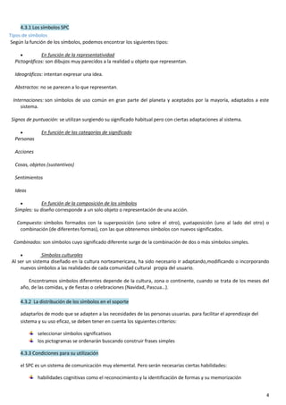 4
4.3.1 Los símbolos SPC
Tipos de símbolos
Según la función de los símbolos, podemos encontrar los siguientes tipos:
 En función de la representatividad
Pictográficos: son dibujos muy parecidos a la realidad u objeto que representan.
Ideográficos: intentan expresar una idea.
Abstractos: no se parecen a lo que representan.
Internaciones: son símbolos de uso común en gran parte del planeta y aceptados por la mayoría, adaptados a este
sistema.
Signos de puntuación: se utilizan surgiendo su significado habitual pero con ciertas adaptaciones al sistema.
 En función de las categorías de significado
Personas
Acciones
Cosas, objetos (sustantivos)
Sentimientos
Ideas
 En función de la composición de los símbolos
Simples: su diseño corresponde a un solo objeto o representación de una acción.
Compuesto: símbolos formados con la superposición (uno sobre el otro), yuxtaposición (uno al lado del otro) o
combinación (de diferentes formas), con las que obtenemos símbolos con nuevos significados.
Combinados: son símbolos cuyo significado diferente surge de la combinación de dos o más símbolos simples.
 Símbolos culturales
Al ser un sistema diseñado en la cultura norteamericana, ha sido necesario ir adaptando,modificando o incorporando
nuevos símbolos a las realidades de cada comunidad cultural propia del usuario.
Encontramos símbolos diferentes depende de la cultura, zona o continente, cuando se trata de los meses del
año, de las comidas, y de fiestas o celebraciones (Navidad, Pascua…).
4.3.2 La distribución de los símbolos en el soporte
adaptarlos de modo que se adapten a las necesidades de las personas usuarias. para facilitar el aprendizaje del
sistema y su uso eficaz, se deben tener en cuenta los siguientes criterios:
seleccionar símbolos significativos
los pictogramas se ordenarán buscando construir frases simples
4.3.3 Condiciones para su utilización
el SPC es un sistema de comunicación muy elemental. Pero serán necesarias ciertas habilidades:
habilidades cognitivas como el reconocimiento y la identificación de formas y su memorización
 
