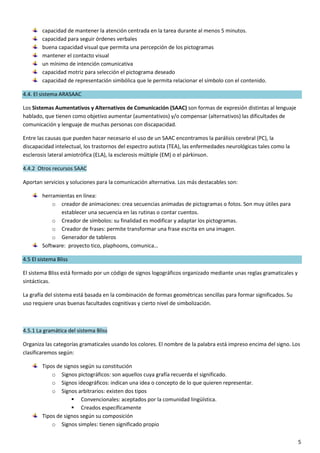 5
capacidad de mantener la atención centrada en la tarea durante al menos 5 minutos.
capacidad para seguir órdenes verbales
buena capacidad visual que permita una percepción de los pictogramas
mantener el contacto visual
un mínimo de intención comunicativa
capacidad motriz para selección el pictograma deseado
capacidad de representación simbólica que le permita relacionar el símbolo con el contenido.
4.4. El sistema ARASAAC
Los Sistemas Aumentativos y Alternativos de Comunicación (SAAC) son formas de expresión distintas al lenguaje
hablado, que tienen como objetivo aumentar (aumentativos) y/o compensar (alternativos) las dificultades de
comunicación y lenguaje de muchas personas con discapacidad.
Entre las causas que pueden hacer necesario el uso de un SAAC encontramos la parálisis cerebral (PC), la
discapacidad intelectual, los trastornos del espectro autista (TEA), las enfermedades neurológicas tales como la
esclerosis lateral amiotrófica (ELA), la esclerosis múltiple (EM) o el párkinson.
4.4.2 Otros recursos SAAC
Aportan servicios y soluciones para la comunicación alternativa. Los más destacables son:
herramientas en línea:
o creador de animaciones: crea secuencias animadas de pictogramas o fotos. Son muy útiles para
establecer una secuencia en las rutinas o contar cuentos.
o Creador de símbolos: su finalidad es modificar y adaptar los pictogramas.
o Creador de frases: permite transformar una frase escrita en una imagen.
o Generador de tableros
Software: proyecto tico, plaphoons, comunica…
4.5 El sistema Bliss
El sistema Bliss está formado por un código de signos logográficos organizado mediante unas reglas gramaticales y
sintácticas.
La grafía del sistema está basada en la combinación de formas geométricas sencillas para formar significados. Su
uso requiere unas buenas facultades cognitivas y cierto nivel de simbolización.
4.5.1 La gramática del sistema Bliss
Organiza las categorías gramaticales usando los colores. El nombre de la palabra está impreso encima del signo. Los
clasificaremos según:
Tipos de signos según su constitución
o Signos pictográficos: son aquellos cuya grafía recuerda el significado.
o Signos ideográficos: indican una idea o concepto de lo que quieren representar.
o Signos arbitrarios: existen dos tipos
 Convencionales: aceptados por la comunidad lingüística.
 Creados específicamente
Tipos de signos según su composición
o Signos simples: tienen significado propio
 