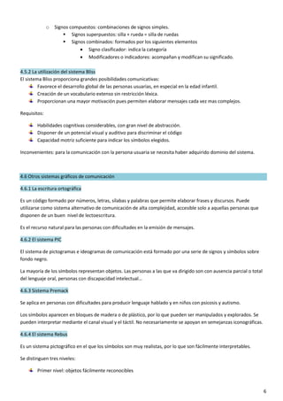 6
o Signos compuestos: combinaciones de signos simples.
 Signos superpuestos: silla + rueda = silla de ruedas
 Signos combinados: formados por los siguientes elementos
 Signo clasificador: indica la categoría
 Modificadores o indicadores: acompañan y modifican su significado.
4.5.2 La utilización del sistema Bliss
El sistema Bliss proporciona grandes posibilidades comunicativas:
Favorece el desarrollo global de las personas usuarias, en especial en la edad infantil.
Creación de un vocabulario extenso sin restricción léxica.
Proporcionan una mayor motivación pues permiten elaborar mensajes cada vez mas complejos.
Requisitos:
Habilidades cognitivas considerables, con gran nivel de abstracción.
Disponer de un potencial visual y auditivo para discriminar el código
Capacidad motriz suficiente para indicar los símbolos elegidos.
Inconvenientes: para la comunicación con la persona usuaria se necesita haber adquirido dominio del sistema.
4.6 Otros sistemas gráficos de comunicación
4.6.1 La escritura ortográfica
Es un código formado por números, letras, sílabas y palabras que permite elaborar frases y discursos. Puede
utilizarse como sistema alternativo de comunicación de alta complejidad, accesible solo a aquellas personas que
disponen de un buen nivel de lectoescritura.
Es el recurso natural para las personas con dificultades en la emisión de mensajes.
4.6.2 El sistema PIC
El sistema de pictogramas e ideogramas de comunicación está formado por una serie de signos y símbolos sobre
fondo negro.
La mayoría de los símbolos representan objetos. Las personas a las que va dirigido son con ausencia parcial o total
del lenguaje oral, personas con discapacidad intelectual…
4.6.3 Sistema Premack
Se aplica en personas con dificultades para producir lenguaje hablado y en niños con psicosis y autismo.
Los símbolos aparecen en bloques de madera o de plástico, por lo que pueden ser manipulados y explorados. Se
pueden interpretar mediante el canal visual y el táctil. No necesariamente se apoyan en semejanzas iconográficas.
4.6.4 El sistema Rebus
Es un sistema pictográfico en el que los símbolos son muy realistas, por lo que son fácilmente interpretables.
Se distinguen tres niveles:
Primer nivel: objetos fácilmente reconocibles
 
