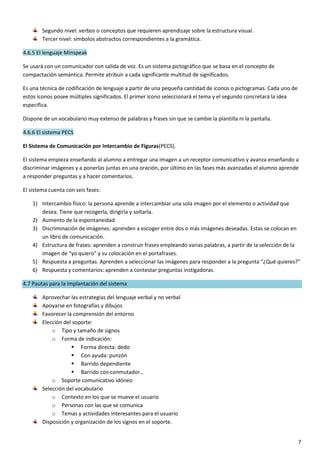 7
Segundo nivel: verbos o conceptos que requieren aprendizaje sobre la estructura visual.
Tercer nivel: símbolos abstractos correspondientes a la gramática.
4.6.5 El lenguaje Minspeak
Se usará con un comunicador con salida de voz. Es un sistema pictográfico que se basa en el concepto de
compactación semántica. Permite atribuir a cada significante multitud de significados.
Es una técnica de codificación de lenguaje a partir de una pequeña cantidad de iconos o pictogramas. Cada uno de
estos iconos posee múltiples significados. El primer icono seleccionará el tema y el segundo concretará la idea
específica.
Dispone de un vocabulario muy extenso de palabras y frases sin que se cambie la plantilla ni la pantalla.
4.6.6 El sistema PECS
El Sistema de Comunicación por Intercambio de Figuras(PECS).
El sistema empieza enseñando al alumno a entregar una imagen a un receptor comunicativo y avanza enseñando a
discriminar imágenes y a ponerlas juntas en una oración, por último en las fases más avanzadas el alumno aprende
a responder preguntas y a hacer comentarios.
El sistema cuenta con seis fases:
1) Intercambio físico: la persona aprende a intercambiar una sola imagen por el elemento o actividad que
desea. Tiene que recogerla, dirigirla y soltarla.
2) Aumento de la espontaneidad
3) Discriminación de imágenes: aprenden a escoger entre dos o más imágenes deseadas. Estas se colocan en
un libro de comunicación.
4) Estructura de frases: aprenden a construir frases empleando varias palabras, a partir de la selección de la
imagen de “yo quiero” y su colocación en el portafrases.
5) Respuesta a preguntas. Aprenden a seleccionar las imágenes para responder a la pregunta “¿Qué quieres?”
6) Respuesta y comentarios: aprenden a contestar preguntas instigadoras.
4.7 Pautas para la implantación del sistema
Aprovechar las estrategias del lenguaje verbal y no verbal
Apoyarse en fotografías y dibujos
Favorecer la comprensión del entorno
Elección del soporte:
o Tipo y tamaño de signos
o Forma de indicación:
 Forma directa: dedo
 Con ayuda: punzón
 Barrido dependiente
 Barrido con conmutador…
o Soporte comunicativo idóneo
Selección del vocabulario
o Contexto en los que se mueve el usuario
o Personas con las que se comunica
o Temas y actividades interesantes para el usuario
Disposición y organización de los signos en el soporte.
 