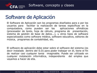 Software de Aplicación
El Software de Aplicación son los programas diseñados para o por los
usuarios para facilitar la realización de tareas específicas en la
computadora, como pueden ser las aplicaciones ofimáticas
(procesador de texto, hoja de cálculo, programa de presentación,
sistema de gestión de base de datos...), u otros tipos de software
especializados como software médico, software educativo, editores de
música, programas de contabilidad, etc.
El software de aplicación debe estar sobre el software del sistema (es
decir instalado dentro del S.O) para poder trabajar en él, tiene el fin
de realizar casi cualquier tarea imaginable. Puede ser utilizado en
cualquier instalación informática, independiente del empleo que
vayamos a hacer de ella.
Calle Maria Llàcer, 12 , bajo Valencia, 46007 Teléfono: +34 610 97 55 59 info@cfalvaro.com www.cfalvaro.com
Software, concepto y clases
 