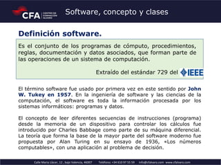 Calle Maria Llàcer, 12 , bajo Valencia, 46007 Teléfono: +34 610 97 55 59 info@cfalvaro.com www.cfalvaro.com
Software, concepto y clases
Es el conjunto de los programas de cómputo, procedimientos,
reglas, documentación y datos asociados, que forman parte de
las operaciones de un sistema de computación.
Extraído del estándar 729 del IEEE5
El término software fue usado por primera vez en este sentido por John
W. Tukey en 1957. En la ingeniería de software y las ciencias de la
computación, el software es toda la información procesada por los
sistemas informáticos: programas y datos.
El concepto de leer diferentes secuencias de instrucciones (programa)
desde la memoria de un dispositivo para controlar los cálculos fue
introducido por Charles Babbage como parte de su máquina diferencial.
La teoría que forma la base de la mayor parte del software moderno fue
propuesta por Alan Turing en su ensayo de 1936, «Los números
computables», con una aplicación al problema de decisión.
Definición software.
 