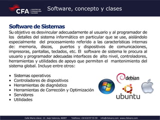 Software de Sistemas
Su objetivo es desvincular adecuadamente al usuario y al programador de
los detalles del sistema informático en particular que se use, aislándolo
especialmente del procesamiento referido a las características internas
de: memoria, discos, puertos y dispositivos de comunicaciones,
impresoras, pantallas, teclados, etc. El software de sistema le procura al
usuario y programador adecuadas interfaces de alto nivel, controladores,
herramientas y utilidades de apoyo que permiten el mantenimiento del
sistema global. Incluye entre otros:
• Sistemas operativos
• Controladores de dispositivos
• Herramientas de diagnóstico
• Herramientas de Corrección y Optimización
• Servidores
• Utilidades
Calle Maria Llàcer, 12 , bajo Valencia, 46007 Teléfono: +34 610 97 55 59 info@cfalvaro.com www.cfalvaro.com
Software, concepto y clases
 