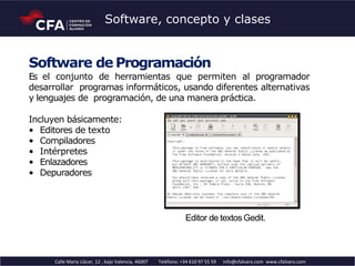 Software de Programación
Es el conjunto de herramientas que permiten al programador
desarrollar programas informáticos, usando diferentes alternativas
y lenguajes de programación, de una manera práctica.
Incluyen básicamente:
• Editores de texto
• Compiladores
• Intérpretes
• Enlazadores
• Depuradores
Editor de textosGedit.
Calle Maria Llàcer, 12 , bajo Valencia, 46007 Teléfono: +34 610 97 55 59 info@cfalvaro.com www.cfalvaro.com
Software, concepto y clases
 
