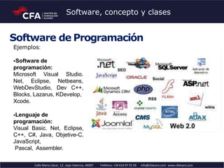 Software de Programación
Ejemplos:
Software de
programación:
Microsoft Visual Studio.
Netbeans,Net, Eclipse,
WebDevStudio, Dev C++,
Blocks, Lazarus, KDevelop,
Xcode.
Lenguaje de
programación:
Visual Basic. Net, Eclipse,
C++, C#, Java, Objetive-C,
JavaScript,
Pascal, Assembler.
Calle Maria Llàcer, 12 , bajo Valencia, 46007 Teléfono: +34 610 97 55 59 info@cfalvaro.com www.cfalvaro.com
Software, concepto y clases
 