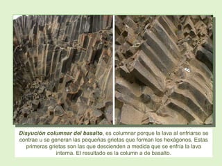 Disyución columnar del basalto, es columnar porque la lava al enfriarse se
contrae u se generan las pequeñas grietas que forman los hexágonos. Estas
primeras grietas son las que descienden a medida que se enfría la lava
interna. El resultado es la column a de basalto.
 
