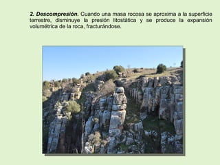 2. Descompresión. Cuando una masa rocosa se aproxima a la superficie
terrestre, disminuye la presión litostática y se produce la expansión
volumétrica de la roca, fracturándose.
 