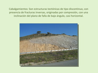 Cabalgamientos: Son estructuras tectónicas de tipo discontinuo, con
presencia de fracturas inversas, originadas por compresión, con una
inclinación del plano de falla de bajo ángulo, casi horizontal.
 