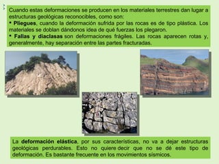 Cuando estas deformaciones se producen en los materiales terrestres dan lugar a
estructuras geológicas reconocibles, como son:
 Pliegues, cuando la deformación sufrida por las rocas es de tipo plástica. Los
materiales se doblan dándonos idea de qué fuerzas los plegaron.
 Fallas y diaclasas son deformaciones frágiles. Las rocas aparecen rotas y,
generalmente, hay separación entre las partes fracturadas.
La deformación elástica, por sus características, no va a dejar estructuras
geológicas perdurables. Esto no quiere decir que no se dé este tipo de
deformación. Es bastante frecuente en los movimientos sísmicos.
 