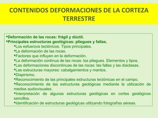 CONTENIDOS DEFORMACIONES DE LA CORTEZA
TERRESTRE
Deformación de las rocas: frágil y dúctil.
Principales estructuras geológicas: pliegues y fallas.
Los esfuerzos tectónicos. Tipos principales.
La deformación de las rocas.
Factores que influyen en la deformación.
La deformación continua de las rocas: los pliegues. Elementos y tipos.
Las deformaciones discontinuas de las rocas: las fallas y las diaclasas.
Las estructuras mayores: cabalgamientos y mantos.
Diapirismo.
Reconocimiento de las principales estructuras tectónicas en el campo.
Reconocimiento de las estructuras geológicas mediante la utilización de
medios audiovisuales.
Interpretación de algunas estructuras geológicas en cortes geológicos
sencillos.
Identificación de estructuras geológicas utilizando fotografías aéreas.
 