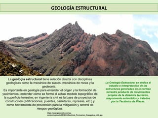 GEOLOGÍA ESTRUCTURAL
La geología estructural tiene relación directa con disciplinas
geológicas como la mecánica de suelos, mecánica de rocas y la
geotecnia.
Es importante en geología para entender el origen y la formación de
yacimientos, entender cómo se formó el actual modelo topográfico de
la superficie terrestre; en ingeniería civil es la base de proyectos de
construcción (edificaciones, puentes, carreteras, represas, etc.) y
como herramienta de prevención para la mitigación y control de
riesgos geológicos.
La Geología Estructural se dedica al
estudio e interpretación de las
estructuras generadas en la corteza
terrestre producto de movimientos
propios de la dinámica terrestre,
mayormente entendidos y tratados
por la Tectónica de Placas.
https://post.geoxnet.com/wp-
content/uploads/2016/03/GeoXnet_Formacion_Casapalca_rz50.jpg
 