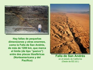 Hay fallas de pequeñas
dimensiones y otras enormes,
como la Falla de San Andrés,
de más de 1200 km, que marca
el límite (de tipo “pasivo”)
entre dos placas litosféricas
(Norteamericana y del
Pacífico)
Falla de San Andrés
en el estado de California
(Oeste de EE.UU.)
 
