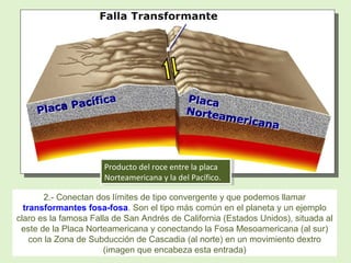 Producto del roce entre la placa
Norteamericana y la del Pacífico.
Producto del roce entre la placa
Norteamericana y la del Pacífico.
2.- Conectan dos límites de tipo convergente y que podemos llamar
transformantes fosa-fosa. Son el tipo más común en el planeta y un ejemplo
claro es la famosa Falla de San Andrés de California (Estados Unidos), situada al
este de la Placa Norteamericana y conectando la Fosa Mesoamericana (al sur)
con la Zona de Subducción de Cascadia (al norte) en un movimiento dextro
(imagen que encabeza esta entrada)
 