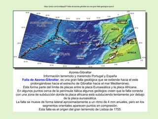 Azores-Gibraltar
Información terremoto y maremoto Portugal y España
Falla de Azores-Gibraltar, es una gran falla geológica que se extiende hacia el este
prolongándose hacia el estrecho de Gibraltar hacia el mar Mediterráneo.
Esta forma parte del límite de placas entre la placa Euroasiática y la placa Africana.
En algunos puntos cerca de la península itálica algunos geólogos creen que la falla conecta
con una zona de subducción donde la placa africana está subduciendo lentamente por debajo
de la placa euroasiática.
La falla se mueve de forma lateral aproximadamente a un ritmo de 4 mm anuales, pero en los
segmentos orientales aparecen puntos en compresión.
Esta falla es el origen del gran terremoto de Lisboa de 1755.
https://prezi.com/jvvb9jepqf71/falla-de-azores-gibraltar-es-una-gran-falla-geologica-que-s/
 