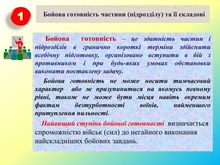 Бойова готовність частини (підрозділу) та її складові
Бойова готовність – це здатність частин і
підрозділів в гранично короткі терміни здійснити
всебічну підготовку, організовано вступити в бій з
противником і при будь-яких умовах обстановки
виконати поставлену задачу.
Бойова готовність не може носити тимчасовий
характер або ж призупинитися на якомусь певному
рівні, також не може бути місця навіть окремим
фактам безтурботності воїнів, найменшого
притуплення пильності.
Найвищий ступінь бойової готовності визначається
спроможністю військ (сил) до негайного виконання
найскладніших бойових завдань.
1
 
