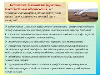 Основними завданнями морально-
психологічного забезпечення, які
необхідно вирішувати в умовах перебудови
військ (сил) з мирного на воєнний час є
наступні:
 забезпечення морально-психологічної готовності і здатності особового
складу виконати свій конституційний обов'язок щодо захисту Вітчизни;
 своєчасна морально-психологічна підготовка особового складу і перехід
його свідомості з мирного на воєнний час;
 досягнення морально-психологічної переваги над противником;
 створення сприятливого морально-психологічної та інформаційної
обстановки, громадської думки, які забезпечують успішне проведення
мобілізаційних заходів, виконання бойових завдань військами (силами);
 підтримка психологічної стійкості особового складу, зниження
психогенних втрат;
 згуртування військових колективів і профілактика правопорушень;
 забезпечення реалізації соціальних гарантій військовослужбовців та
членів їх сімей.
 