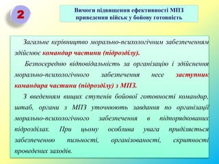 Вимоги підвищення ефективності МПЗ
приведення військ у бойову готовність2
Загальне керівництво морально-психологічним забезпеченням
здійснює командир частини (підрозділу).
Безпосередню відповідальність за організацію і здійснення
морально-психологічного забезпечення несе заступник
командира частини (підрозділу) з МПЗ.
З введенням вищих ступенів бойової готовності командир,
штаб, органи з МПЗ уточнюють завдання по організації
морально-психологічного забезпечення в підпорядкованих
підрозділах. При цьому особлива увага приділяється
забезпеченню пильності, організованості, скритності
проведених заходів.
 