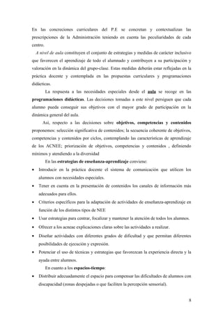 En las concreciones curriculares del P.E se concretan y contextualizan las
prescripciones de la Administración teniendo en cuenta las peculiaridades de cada
centro.
A nivel de aula constituyen el conjunto de estrategias y medidas de carácter inclusivo
que favorecen el aprendizaje de todo el alumnado y contribuyen a su participación y
valoración en la dinámica del grupo-clase. Estas medidas deberán estar reflejadas en la
práctica docente y contemplada en las propuestas curriculares y programaciones
didácticas.
La respuesta a las necesidades especiales desde el aula se recoge en las
programaciones didácticas. Las decisiones tomadas a este nivel persiguen que cada
alumno pueda conseguir sus objetivos con el mayor grado de participación en la
dinámica general del aula.
Así, respecto a las decisiones sobre objetivos, competencias y contenidos
proponemos: selección significativa de contenidos; la secuencia coherente de objetivos,
competencias y contenidos por ciclos, contemplando las características de aprendizaje
de los ACNEE; priorización de objetivos, competencias y contenidos , definiendo
mínimos y atendiendo a la diversidad
En las estrategias de enseñanza-aprendizaje conviene:
• Introducir en la práctica docente el sistema de comunicación que utilicen los
alumnos con necesidades especiales.
• Tener en cuenta en la presentación de contenidos los canales de información más
adecuados para ellos.
• Criterios específicos para la adaptación de actividades de enseñanza-aprendizaje en
función de los distintos tipos de NEE
• Usar estrategias para centrar, focalizar y mantener la atención de todos los alumnos.
• Ofrecer a los acneae explicaciones claras sobre las actividades a realizar.
• Diseñar actividades con diferentes grados de dificultad y que permitan diferentes
posibilidades de ejecución y expresión.
• Potenciar el uso de técnicas y estrategias que favorezcan la experiencia directa y la
ayuda entre alumnos.
En cuanto a los espacios-tiempo:
• Distribuir adecuadamente el espacio para compensar las dificultades de alumnos con
discapacidad (zonas despejadas o que faciliten la percepción sensorial).
8
 