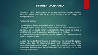 TESTAMENTO CERRADO
En esta modalidad de testamento, el testador, sin revelar cuál es su última
voluntad, declara que ésta se encuentra contenida en un ‘pliego’ que
entrega al Notario.
Puede estar escrito:
De puño y letra: El testador deberá poner al final su firma.
Mecanografiado o escrito por un tercero: El testador deberá firmar en todas
las hojas. Si no puede firmar personalmente debe indicar el motivo e
identificar a la persona que quiere que lo haga en su nombre.
No pueden realizar testamento cerrado los ciegos o las personas que no
sepan o no puedan leer.
Los que no puedan hablar (mudos o sordomudos) pero sí escribir, pueden
otorgar este tipo de testamento pero será necesario que firmen
personalmente el mismo y que en la cubierta escriban que dentro del sobre
se contiene el testamento, expresando cómo está escrito y que ha sido
firmado personalmente.
 