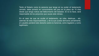 Tanto el Notario como la persona que tenga en su poder el testamento
cerrado, debe ponerlo en conocimiento del juez en el plazo de 10 días
desde que tenga noticia del fallecimiento del testador. Si no lo hace, será
responsable de los perjuicios que cause este retraso.
En el caso de que se oculte el testamento, se robe, destruya… etc.
además de esta responsabilidad, y de la que pueda derivarse penalmente,
el culpable perderá todo derecho sobre la herencia, como legatario y como
legitimario.
 